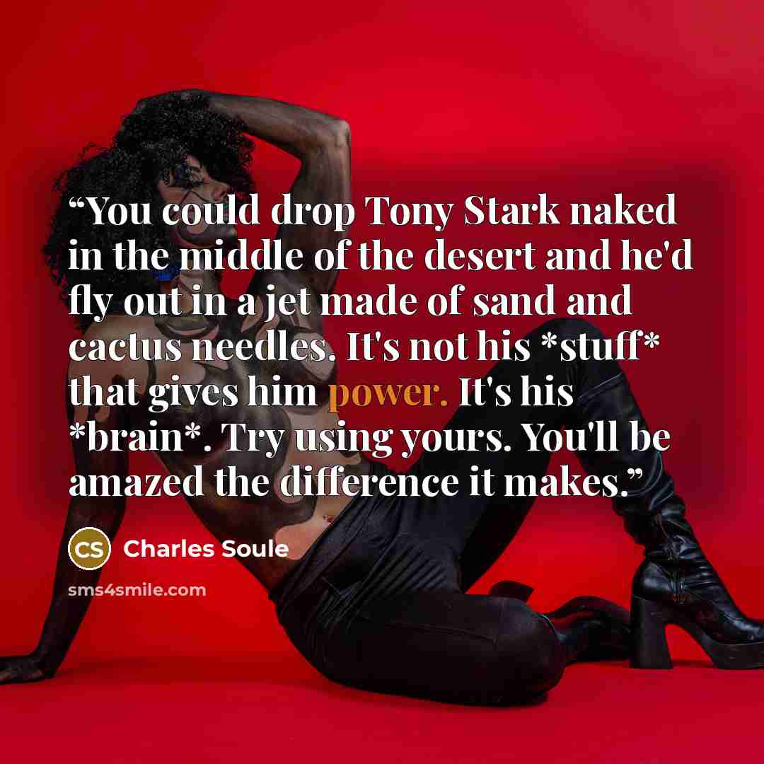 “You could drop Tony Stark naked in the middle of the desert and he'd fly out in a jet made of sand and cactus needles. It's not his *stuff* that gives him power. It's his *brain*. Try using yours. You'll be amazed the difference it makes.” quote by Charles Soule