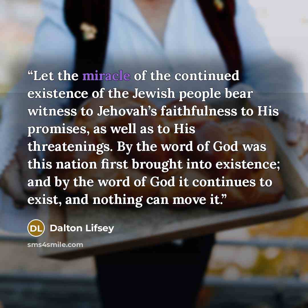 “Let the miracle of the continued existence of the Jewish people bear witness to Jehovah’s faithfulness to His promises, as well as to His threatenings. By the word of God was this nation first brought into existence; and by the word of God it continues to exist, and nothing can move it.” quote by Dalton Lifsey