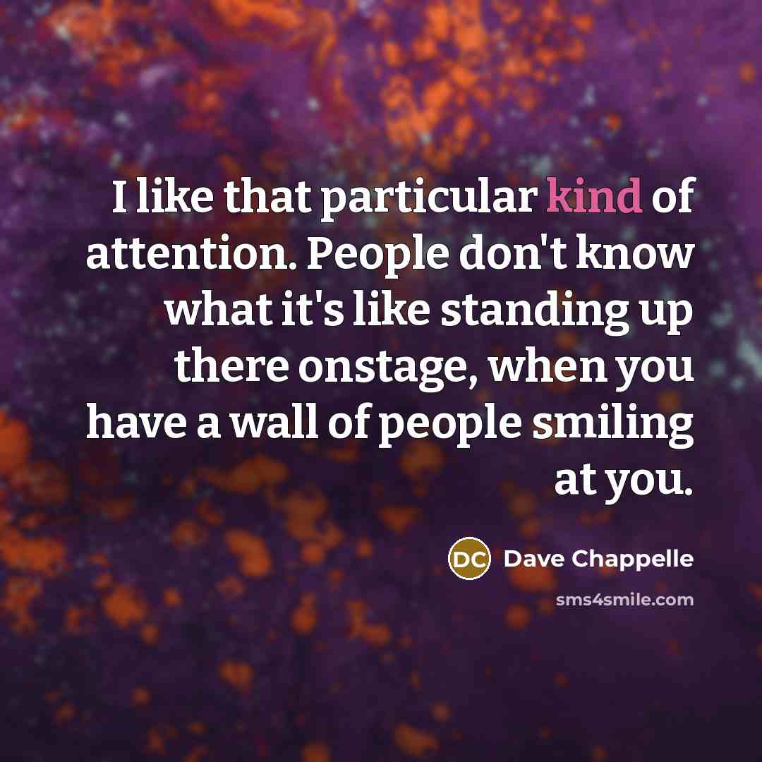 “I like that particular kind of attention. People don't know what it's like standing up there onstage, when you have a wall of people smiling at you.” quote by Dave Chappelle