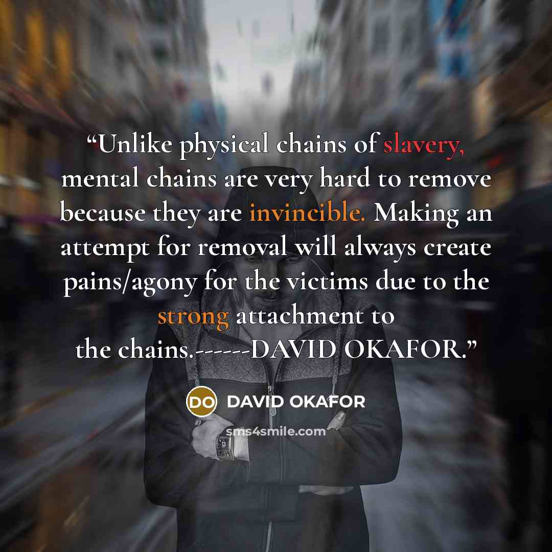 “Unlike physical chains of slavery, mental chains are very hard to remove because they are invincible. Making an attempt for removal will always create pains/agony for the victims due to the strong attachment to the chains.------DAVID OKAFOR.” quote by DAVID OKAFOR