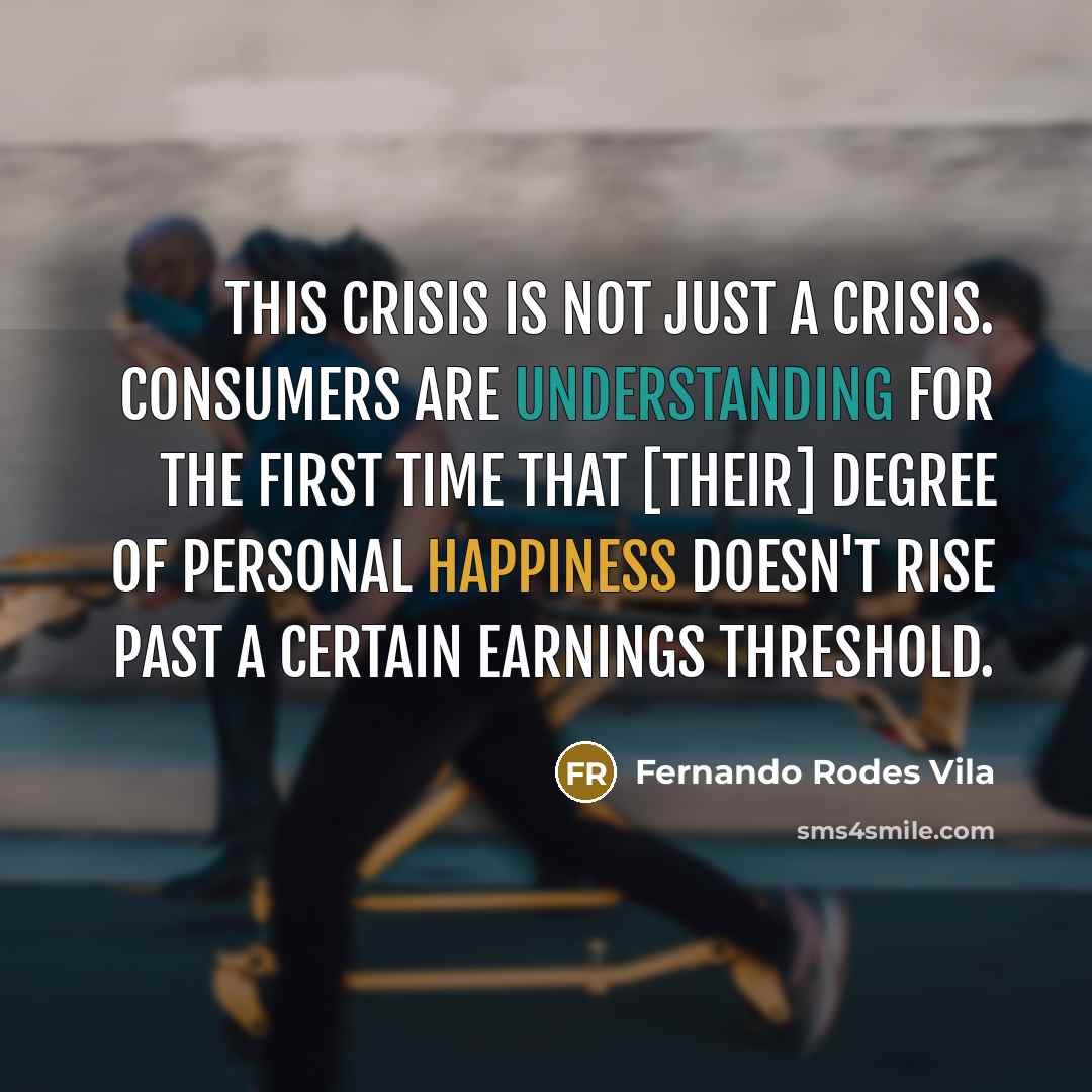 “This crisis is not just a crisis. Consumers are understanding for the first time that [their] degree of personal happiness doesn't rise past a certain earnings threshold.” quote by Fernando Rodes Vila