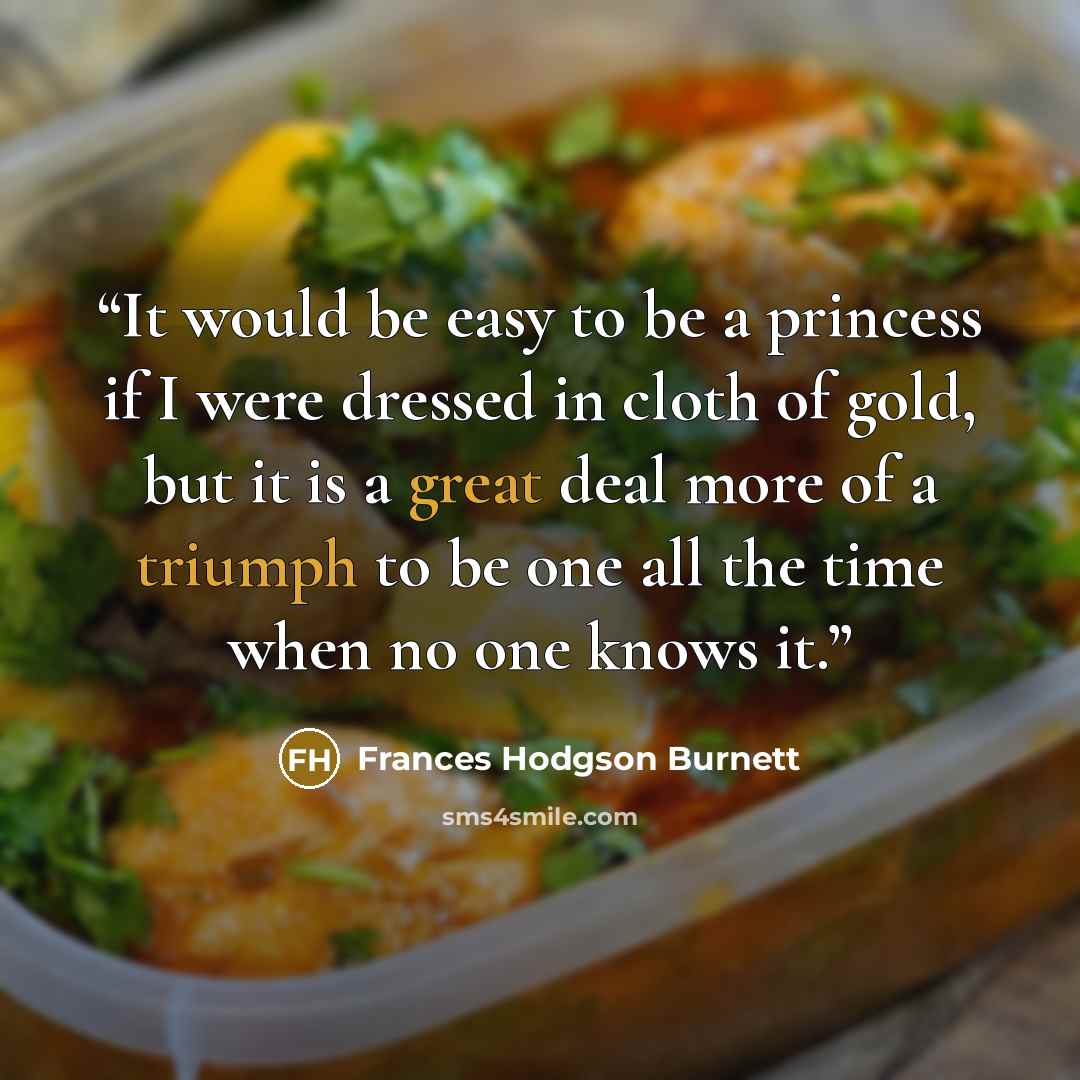 “It would be easy to be a princess if I were dressed in cloth of gold, but it is a great deal more of a triumph to be one all the time when no one knows it.” quote by Frances Hodgson Burnett