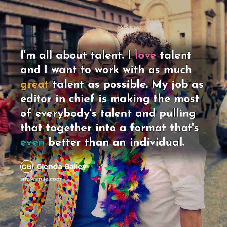 “I'm all about talent. I love talent and I want to work with as much great talent as possible. My job as editor in chief is making the most of everybody's talent and pulling that together into a format that's even better than an individual.” quote by Glenda Bailey