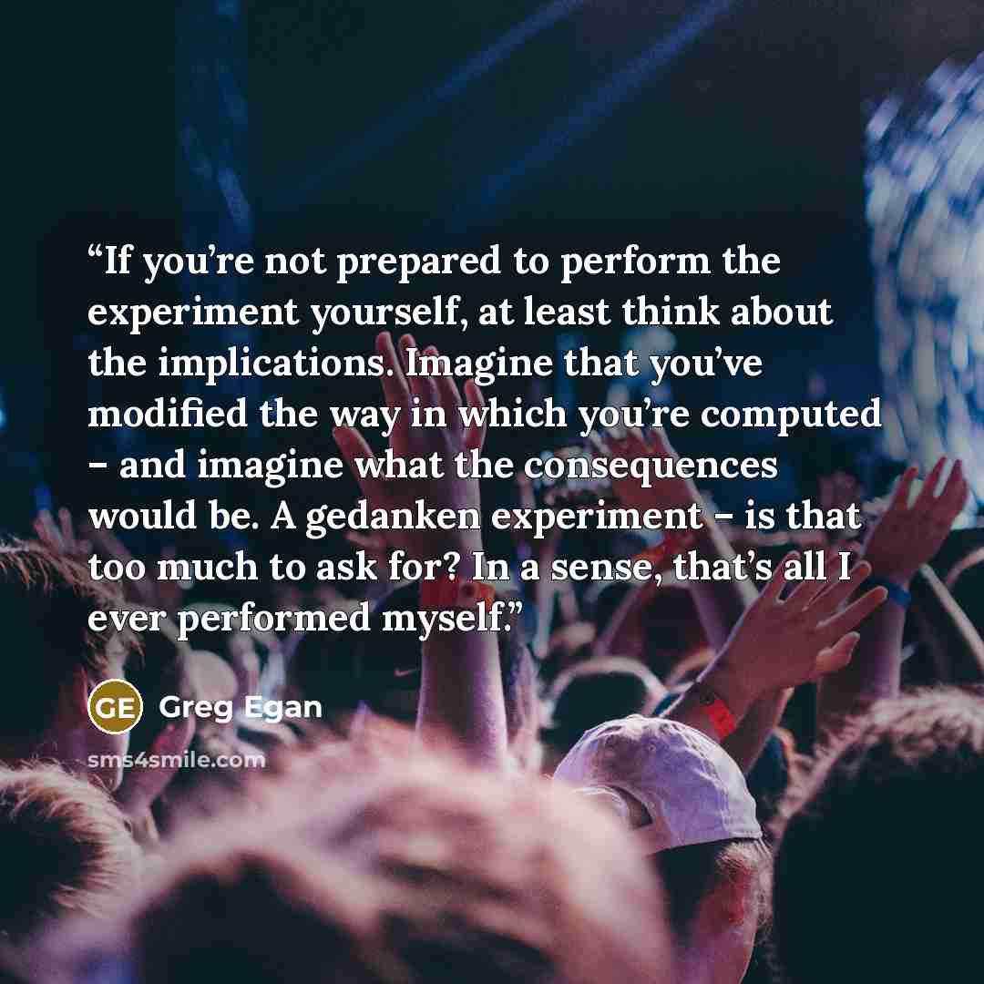 “If you’re not prepared to perform the experiment yourself, at least think about the implications. Imagine that you’ve modified the way in which you’re computed – and imagine what the consequences would be. A gedanken experiment – is that too much to ask for? In a sense, that’s all I ever performed…” quote by Greg Egan