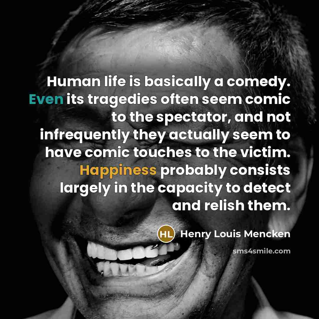 “Human life is basically a comedy. Even its tragedies often seem comic to the spectator, and not infrequently they actually seem to have comic touches to the victim. Happiness probably consists largely in the capacity to detect and relish them.” quote by Henry Louis Mencken
