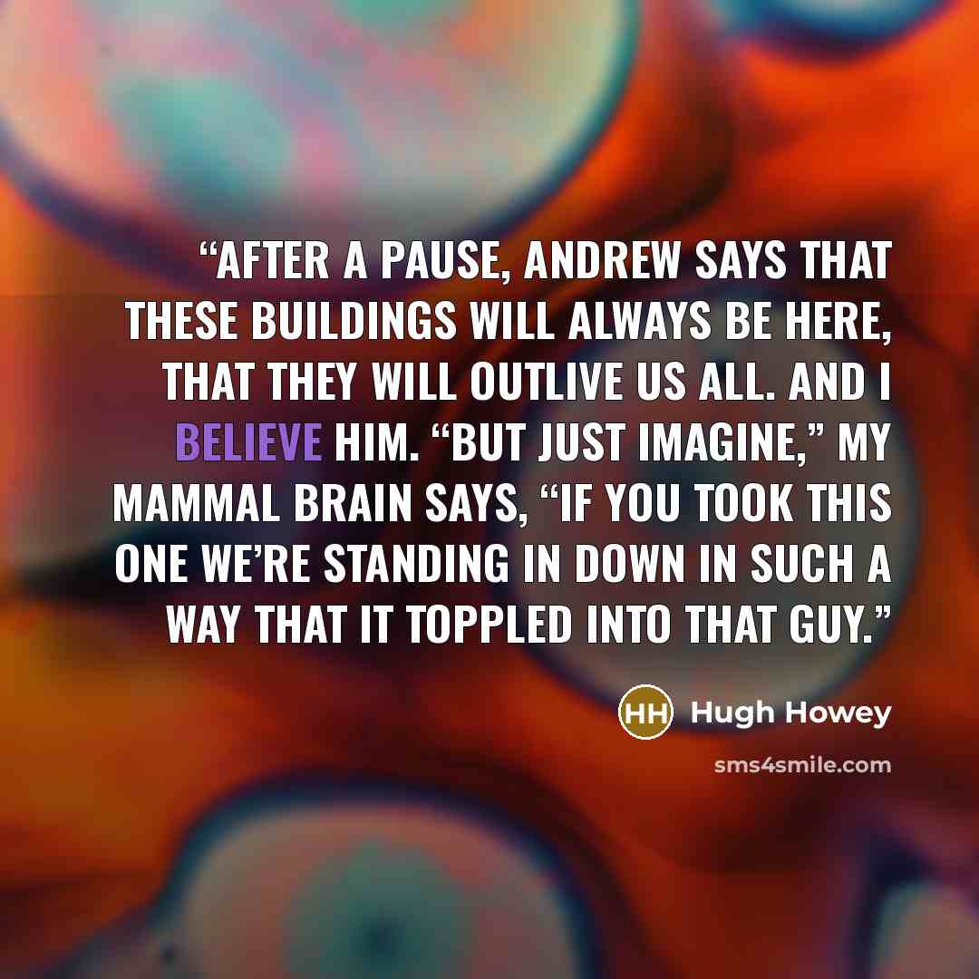 “After a pause, Andrew says that these buildings will always be here, that they will outlive us all. And I believe him. “But just imagine,” my mammal brain says, “if you took this one we’re standing in down in such a way that it toppled into that guy.” quote by Hugh Howey