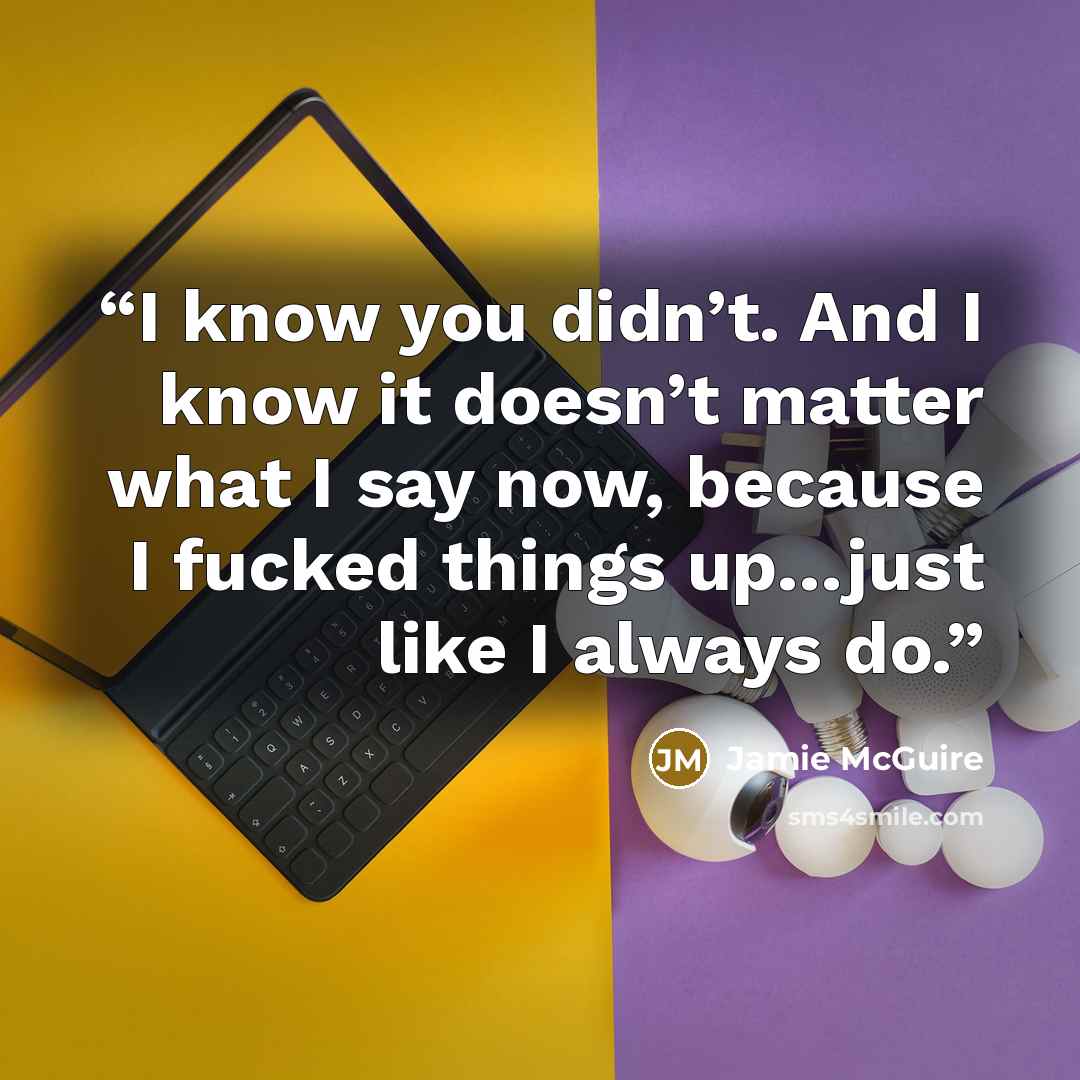 “I know you didn’t. And I know it doesn’t matter what I say now, because I fucked things up…just like I always do.” quote by Jamie McGuire