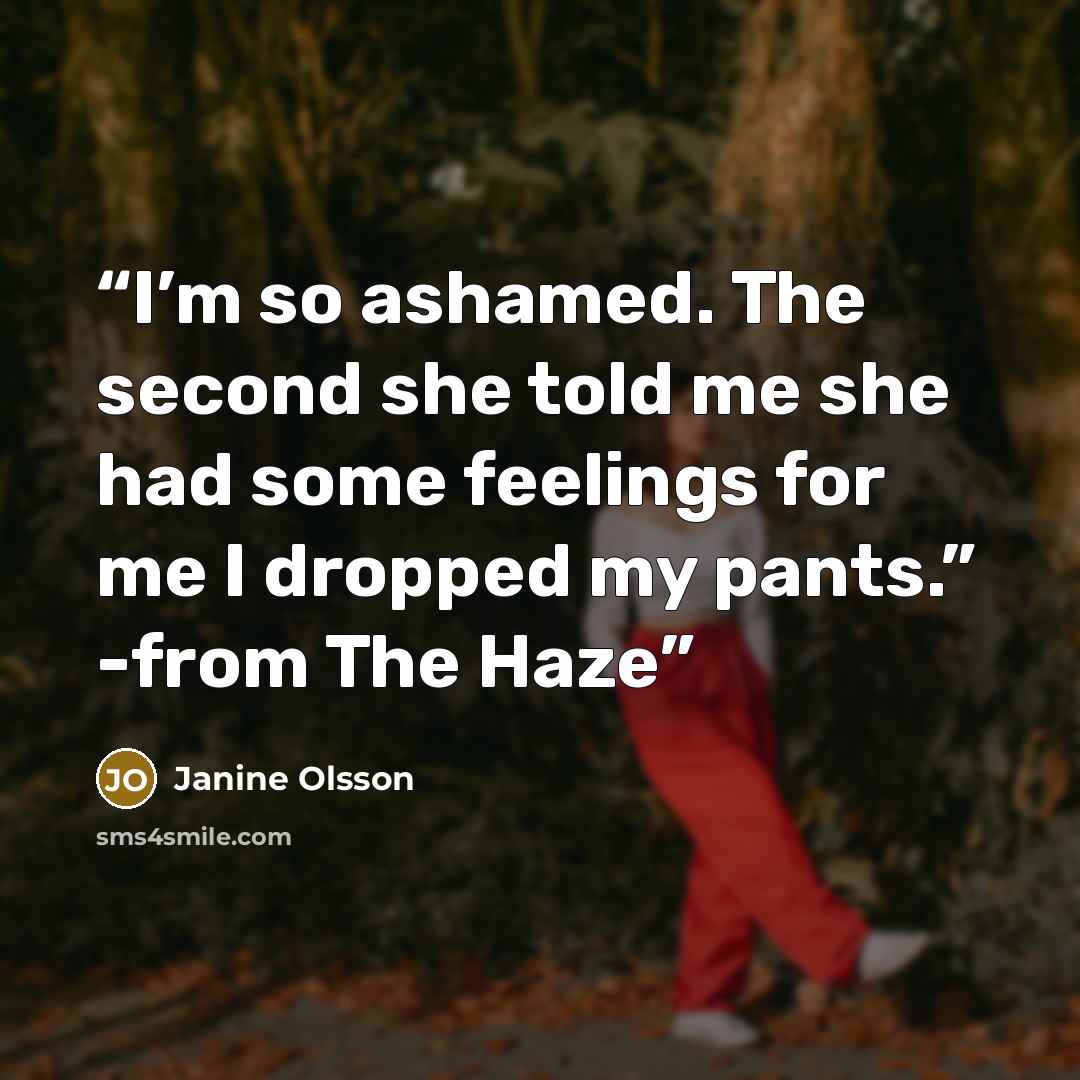 “I’m so ashamed. The second she told me she had some feelings for me I dropped my pants.” -from The Haze” quote by Janine Olsson