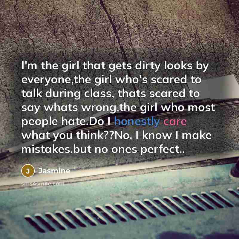 “I'm the girl that gets dirty looks by everyone,the girl who's scared to talk during class, thats scared to say whats wrong,the girl who most people hate.Do I honestly care what you think??No, I know I make mistakes.but no ones perfect..” quote by Jasmine