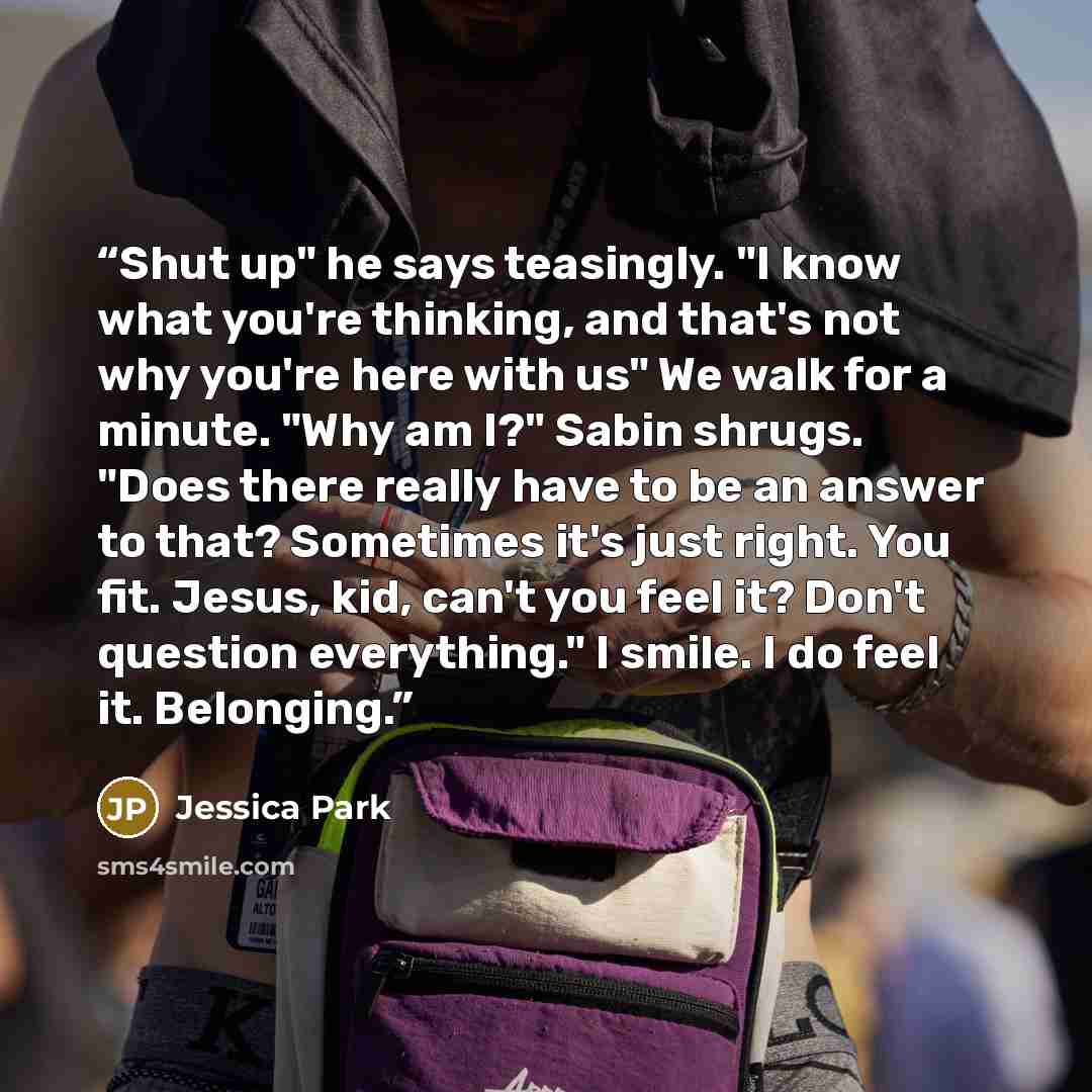 “Shut up" he says teasingly. "I know what you're thinking, and that's not why you're here with us" We walk for a minute. "Why am I?" Sabin shrugs. "Does there really have to be an answer to that? Sometimes it's just right. You fit. Jesus, kid, can't you feel it? Don't question everything." I smile…” quote by Jessica Park