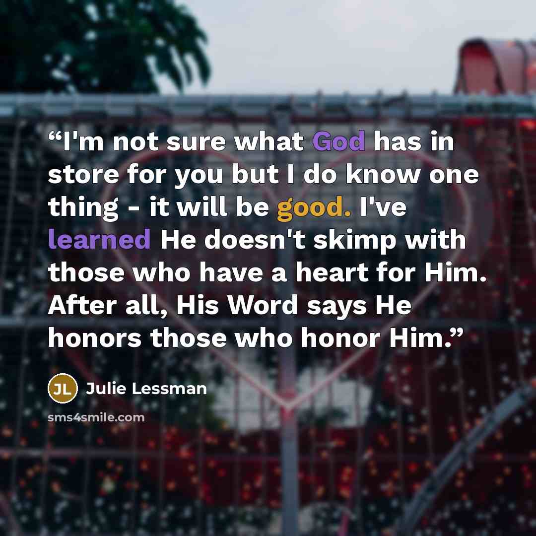 “I'm not sure what God has in store for you but I do know one thing - it will be good. I've learned He doesn't skimp with those who have a heart for Him. After all, His Word says He honors those who honor Him.” quote by Julie Lessman