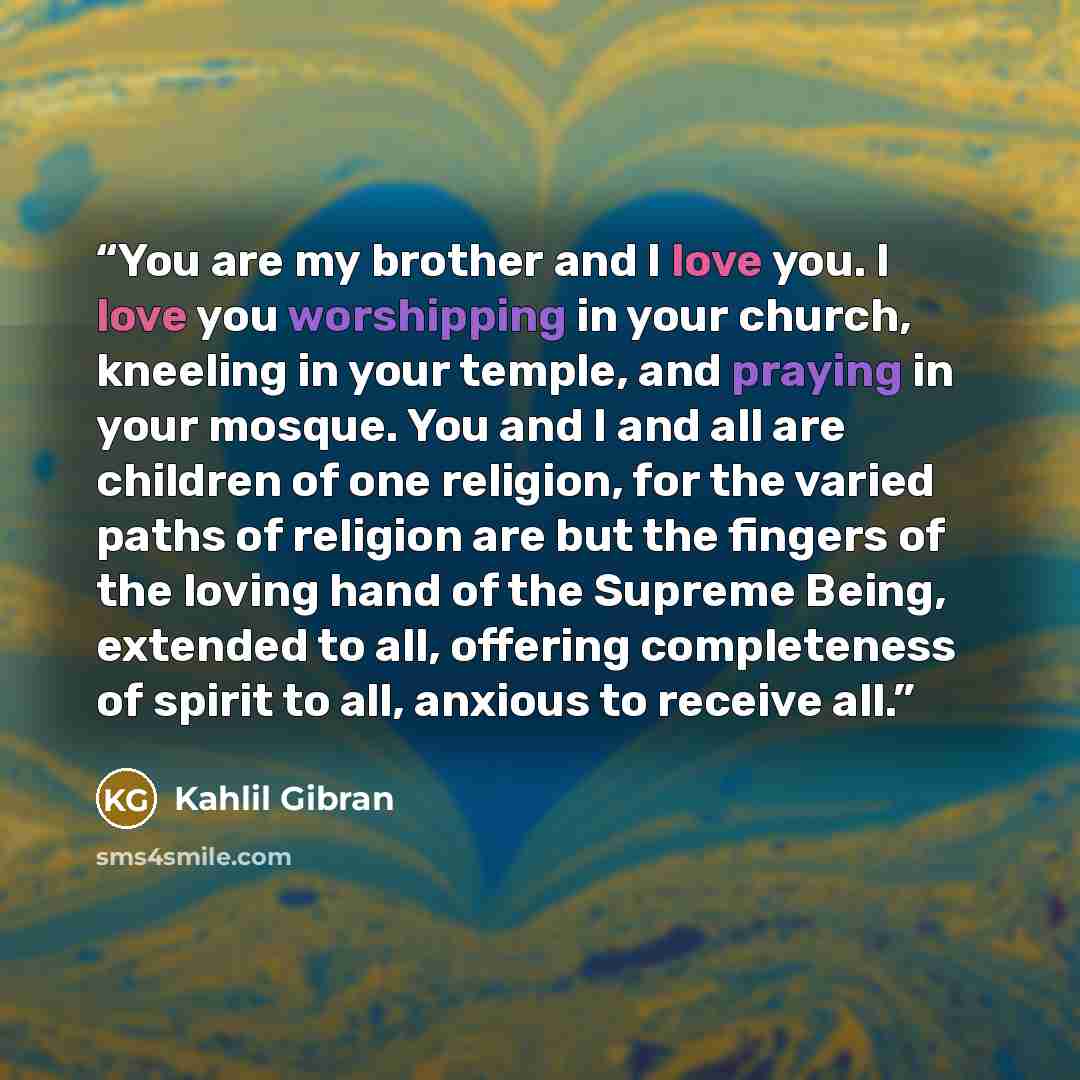 “You are my brother and I love you. I love you worshipping in your church, kneeling in your temple, and praying in your mosque. You and I and all are children of one religion, for the varied paths of religion are but the fingers of the loving hand of the Supreme Being, extended to all, offering…” quote by Kahlil Gibran