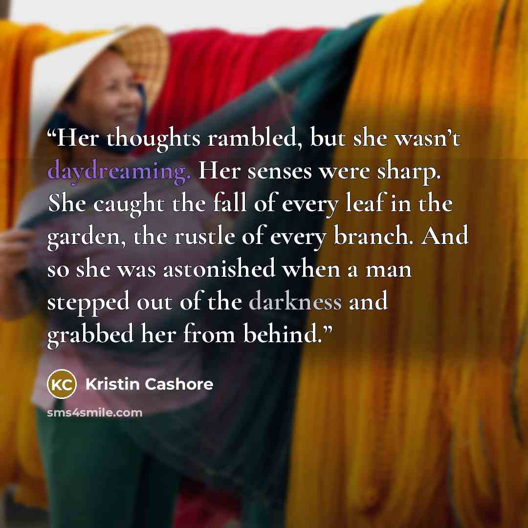 “Her thoughts rambled, but she wasn’t daydreaming. Her senses were sharp. She caught the fall of every leaf in the garden, the rustle of every branch. And so she was astonished when a man stepped out of the darkness and grabbed her from behind.” quote by Kristin Cashore