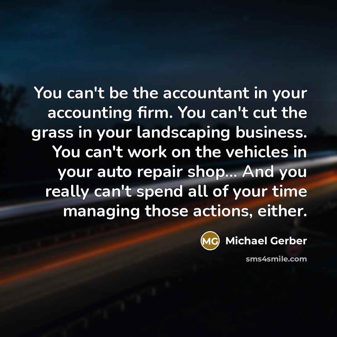 “You can't be the accountant in your accounting firm. You can't cut the grass in your landscaping business. You can't work on the vehicles in your auto repair shop... And you really can't spend all of your time managing those actions, either.” quote by Michael Gerber