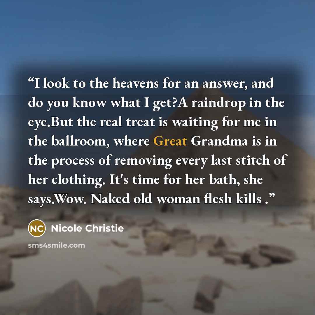 “I look to the heavens for an answer, and do you know what I get?A raindrop in the eye.But the real treat is waiting for me in the ballroom, where Great Grandma is in the process of removing every last stitch of her clothing. It's time for her bath, she says.Wow. Naked old woman flesh kills .” quote by Nicole Christie