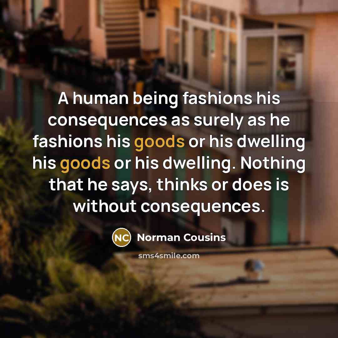 “A human being fashions his consequences as surely as he fashions his goods or his dwelling his goods or his dwelling. Nothing that he says, thinks or does is without consequences.” quote by Norman Cousins