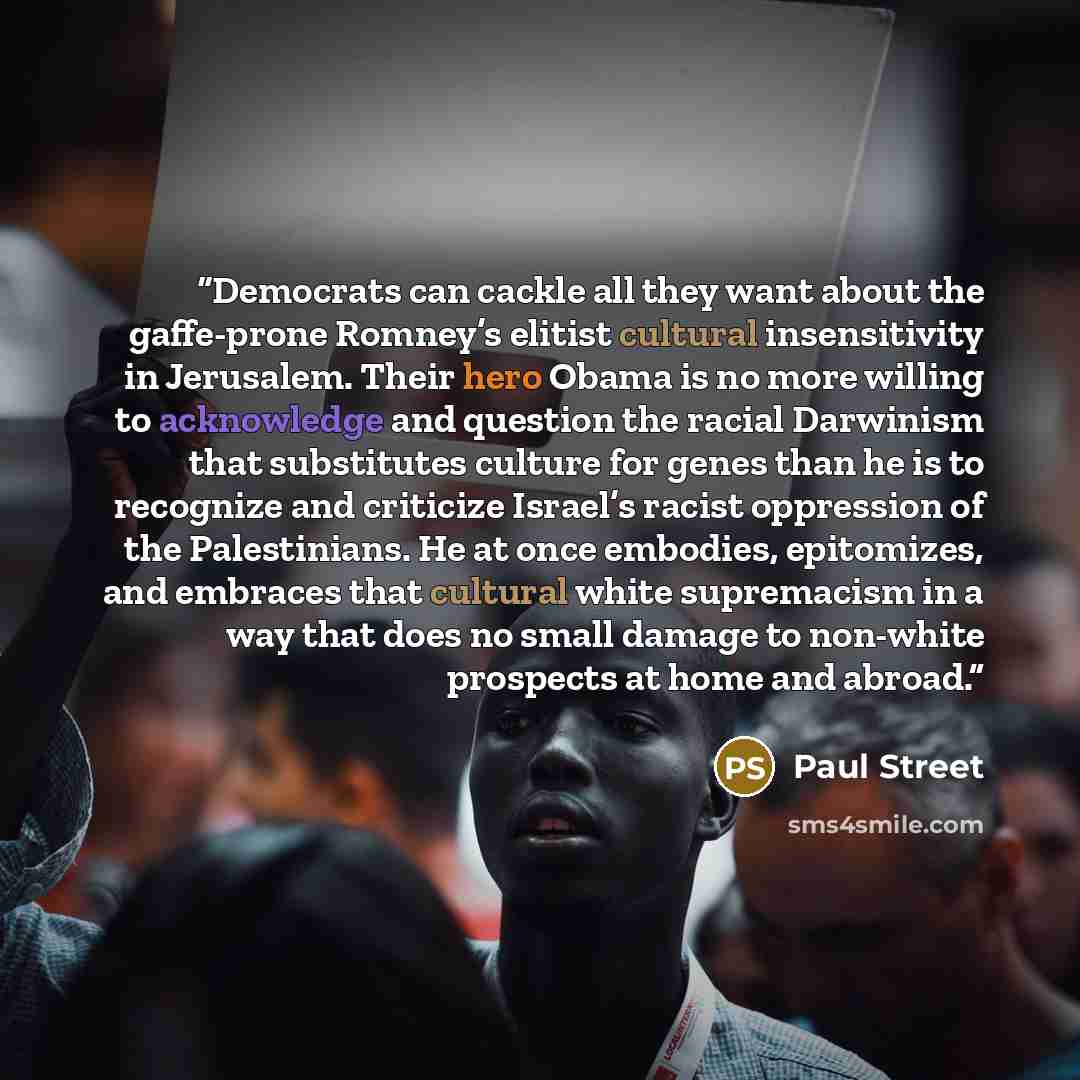 “Democrats can cackle all they want about the gaffe-prone Romney’s elitist cultural insensitivity in Jerusalem. Their hero Obama is no more willing to acknowledge and question the racial Darwinism that substitutes culture for genes than he is to recognize and criticize Israel’s racist oppression of…” quote by Paul Street