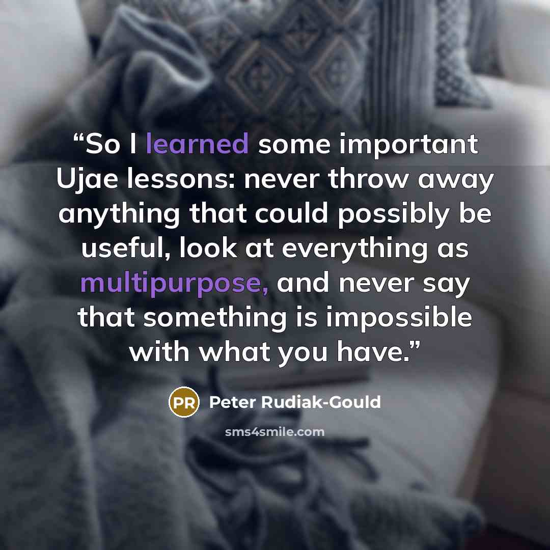 “So I learned some important Ujae lessons: never throw away anything that could possibly be useful, look at everything as multipurpose, and never say that something is impossible with what you have.” quote by Peter Rudiak-Gould
