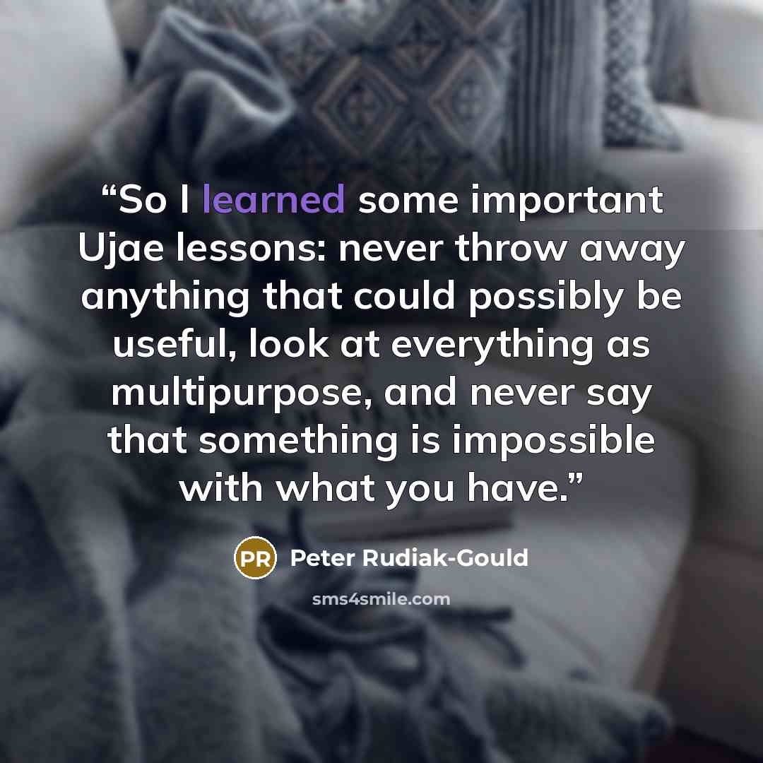 “So I learned some important Ujae lessons: never throw away anything that could possibly be useful, look at everything as multipurpose, and never say that something is impossible with what you have.” quote by Peter Rudiak-Gould