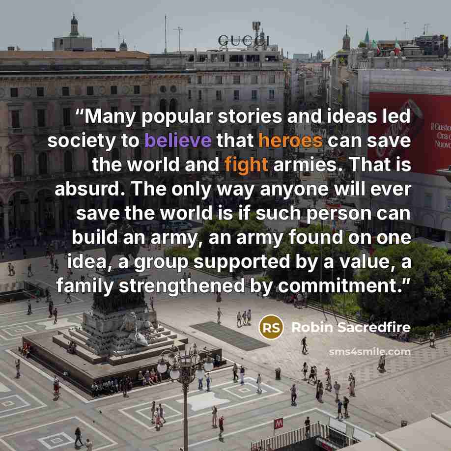 “Many popular stories and ideas led society to believe that heroes can save the world and fight armies. That is absurd. The only way anyone will ever save the world is if such person can build an army, an army found on one idea, a group supported by a value, a family strengthened by commitment.” quote by Robin Sacredfire