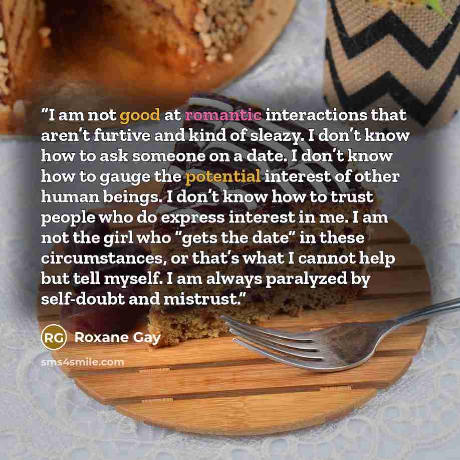 “I am not good at romantic interactions that aren’t furtive and kind of sleazy. I don’t know how to ask someone on a date. I don’t know how to gauge the potential interest of other human beings. I don’t know how to trust people who do express interest in me. I am not the girl who “gets the date” in…” quote by Roxane Gay
