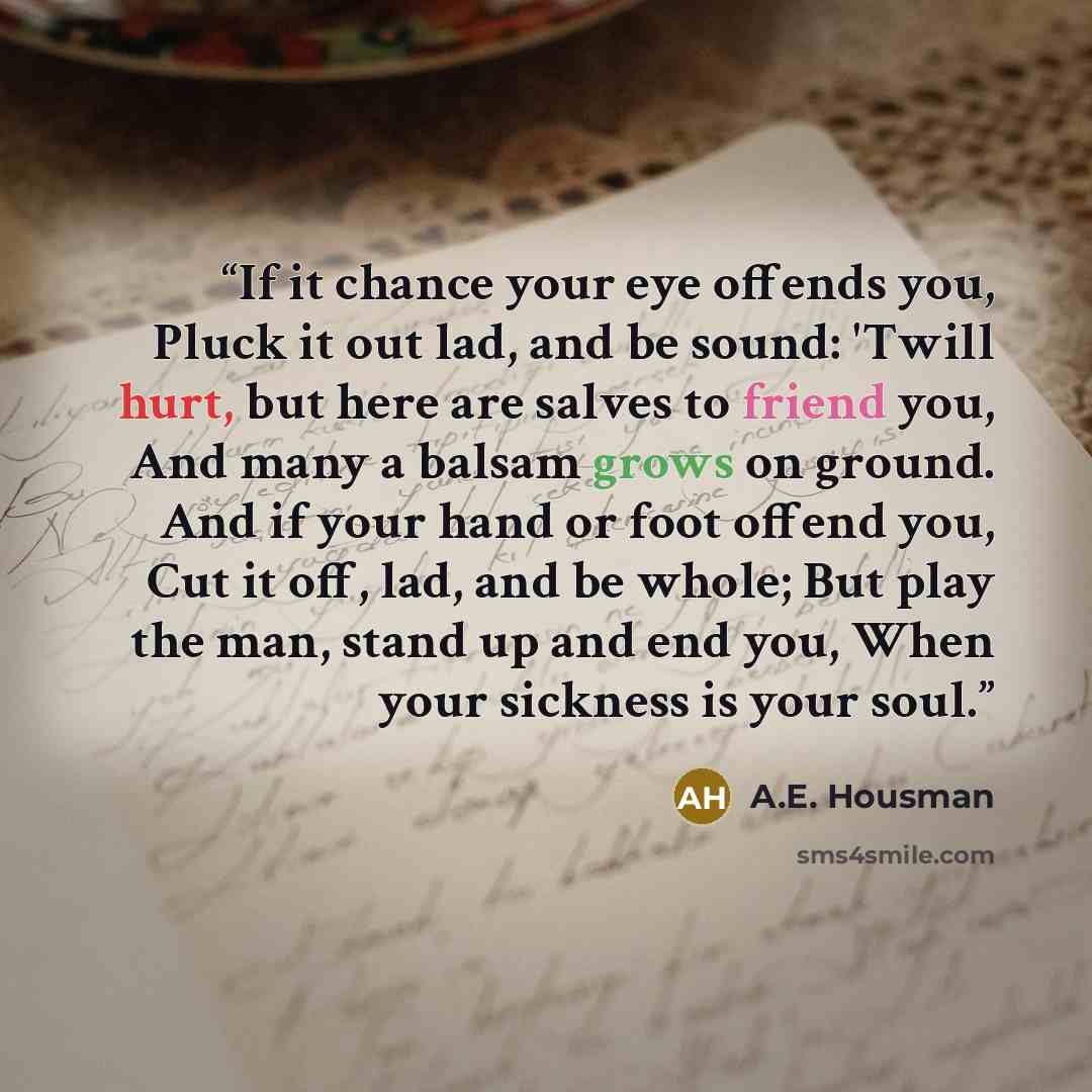“If it chance your eye offends you, Pluck it out lad, and be sound: 'Twill hurt, but here are salves to friend you, And many a balsam grows on ground. And if your hand or foot offend you, Cut it off, lad, and be whole; But play the man, stand up and end you, When your sickness is your soul.” quote by A.E. Housman