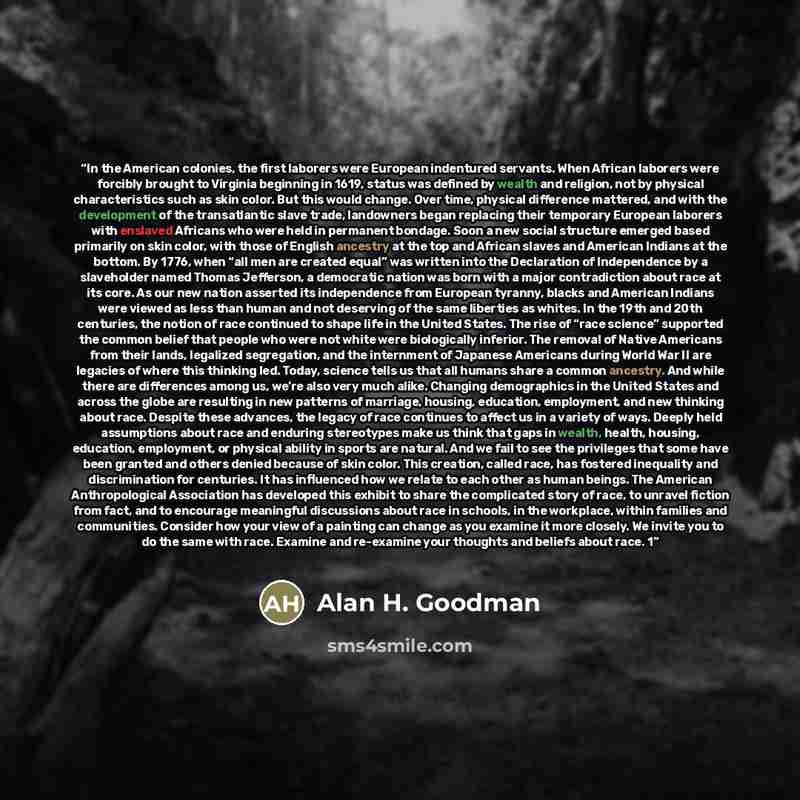 “In the American colonies, the first laborers were European indentured servants. When African laborers were forcibly brought to Virginia beginning in 1619, status was defined by wealth and religion, not by physical characteristics such as skin color. But this would change. Over time, physical…” quote by Alan H. Goodman