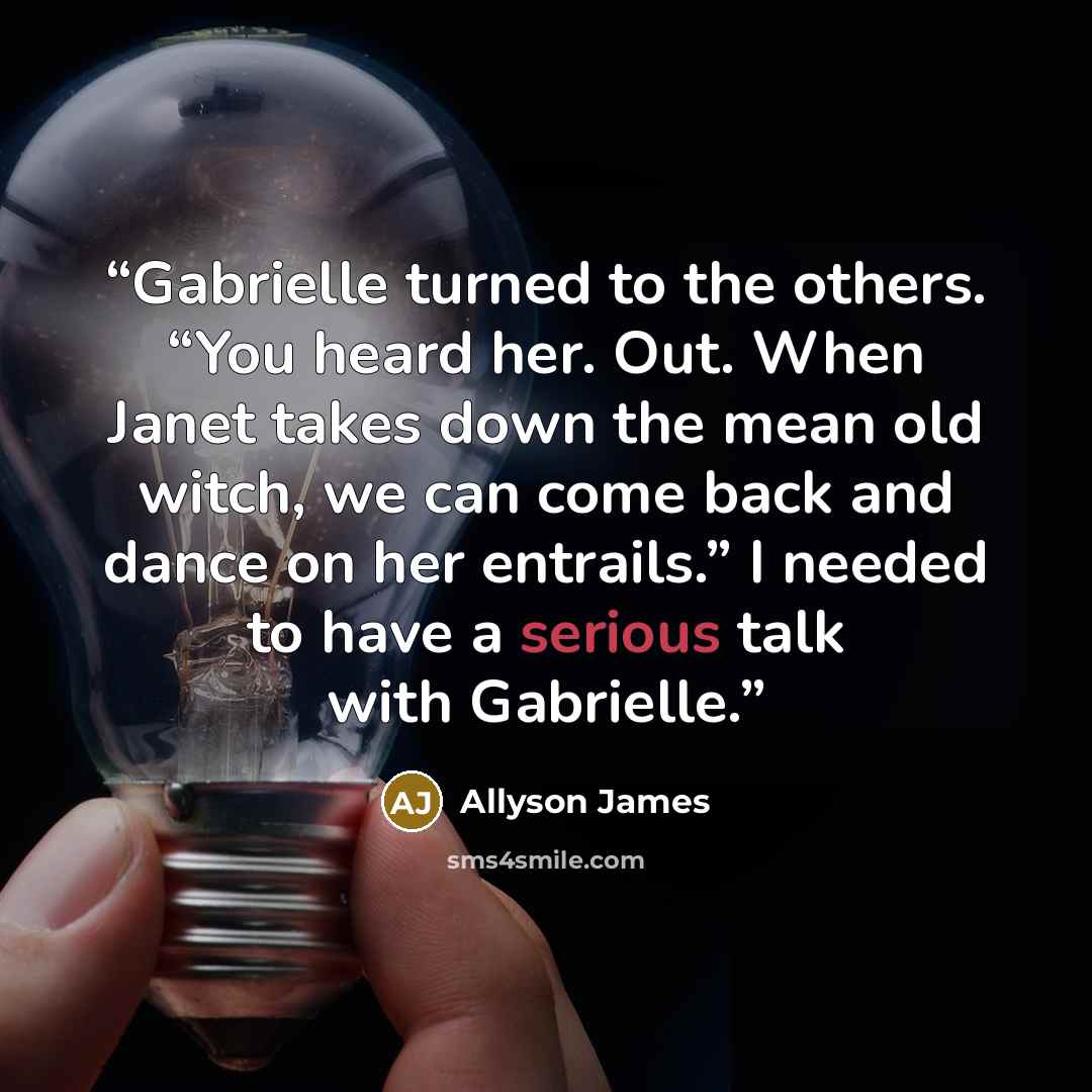 “Gabrielle turned to the others. “You heard her. Out. When Janet takes down the mean old witch, we can come back and dance on her entrails.” I needed to have a serious talk with Gabrielle.” quote by Allyson James