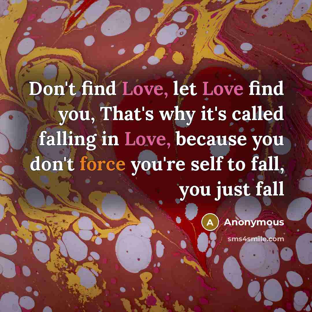 “Don't find Love, let Love find you, That's why it's called falling in Love, because you don't force you're self to fall, you just fall” quote by Anonymous
