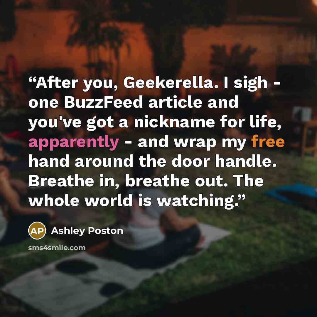 “After you, Geekerella. I sigh - one BuzzFeed article and you've got a nickname for life, apparently - and wrap my free hand around the door handle. Breathe in, breathe out. The whole world is watching.” quote by Ashley Poston