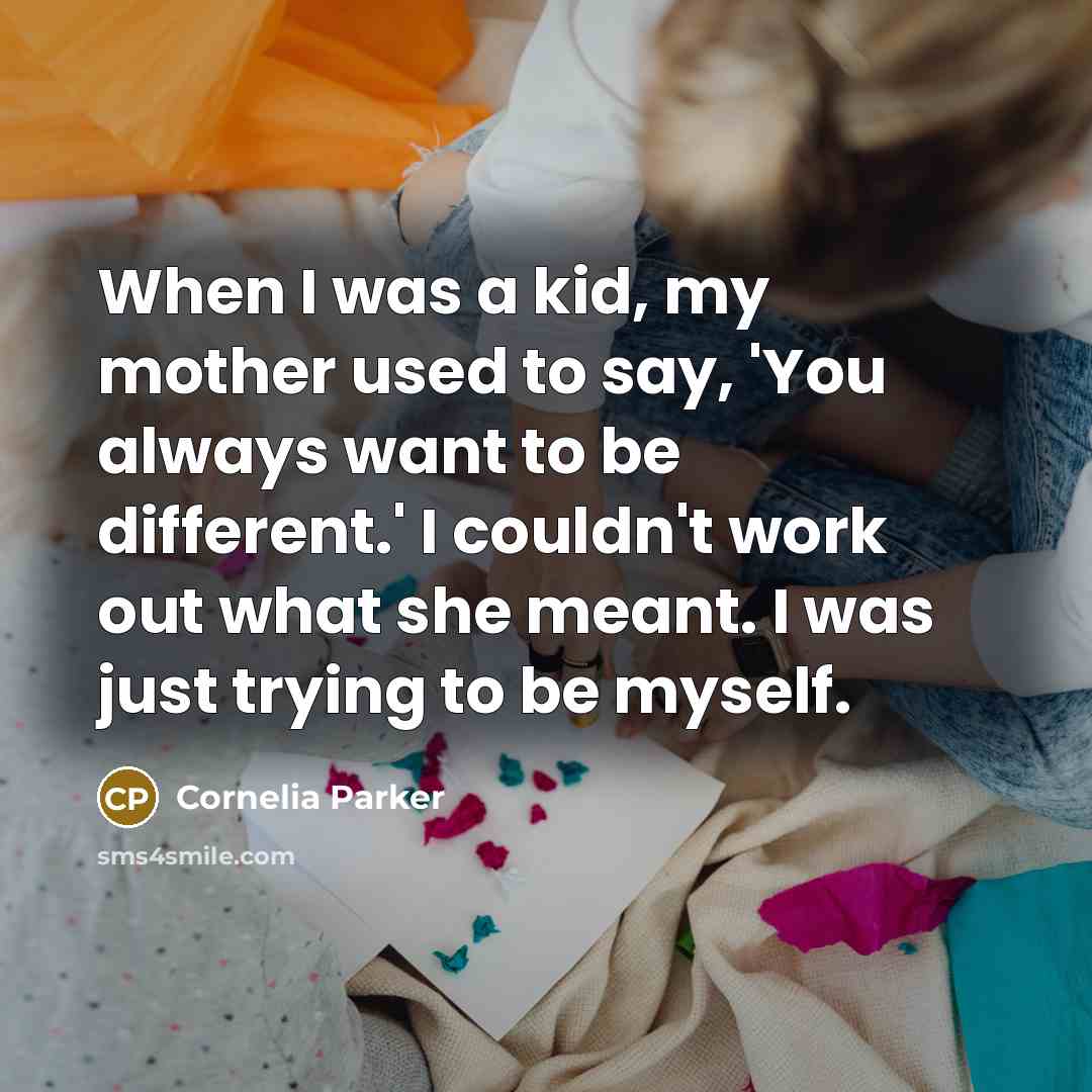 “When I was a kid, my mother used to say, 'You always want to be different.' I couldn't work out what she meant. I was just trying to be myself.” quote by Cornelia Parker