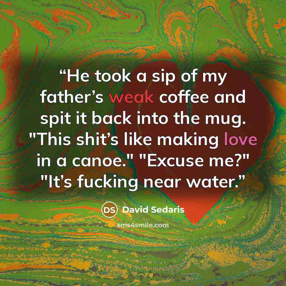 “He took a sip of my father’s weak coffee and spit it back into the mug. "This shit’s like making love in a canoe." "Excuse me?" "It’s fucking near water.” quote by David Sedaris