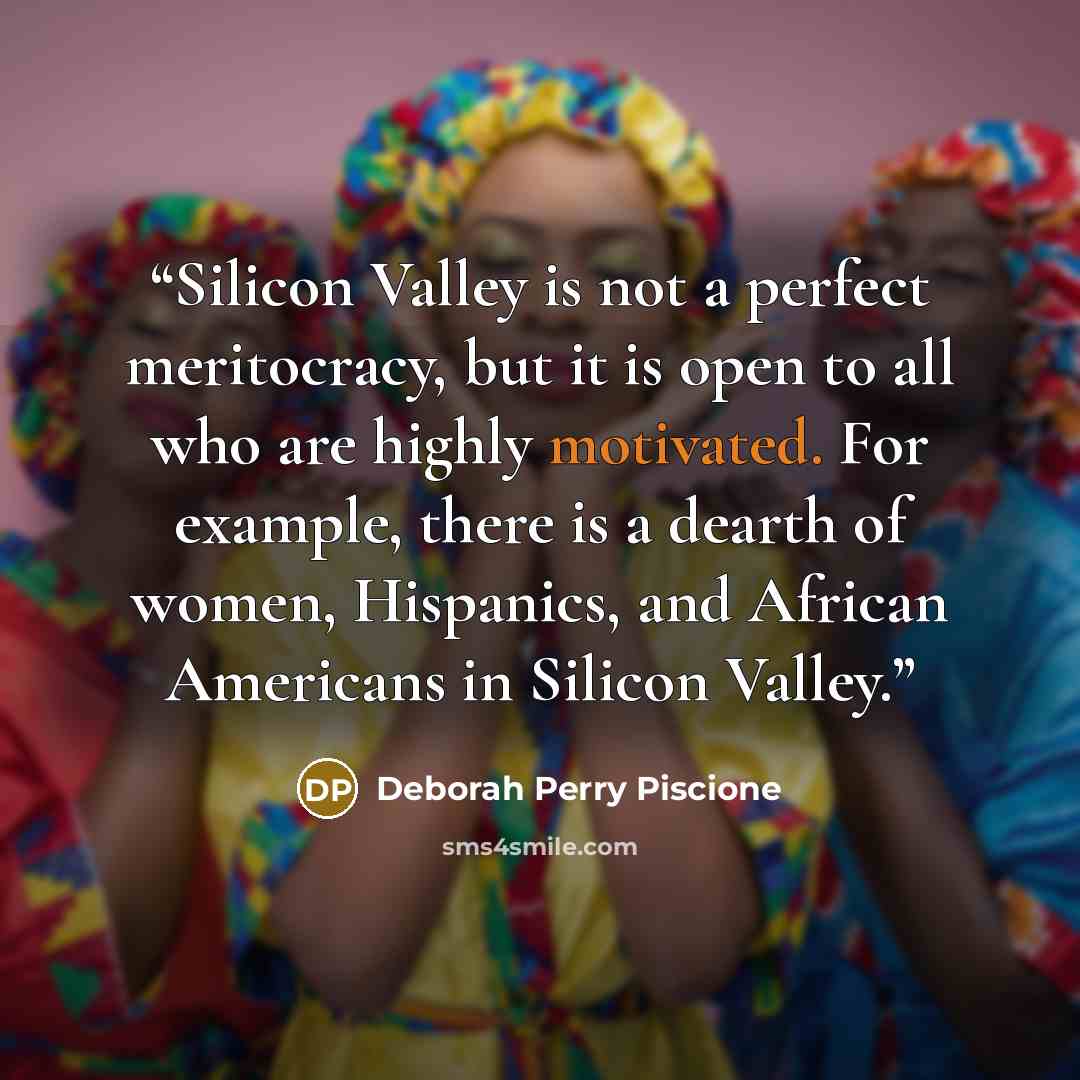 “Silicon Valley is not a perfect meritocracy, but it is open to all who are highly motivated. For example, there is a dearth of women, Hispanics, and African Americans in Silicon Valley.” quote by Deborah Perry Piscione