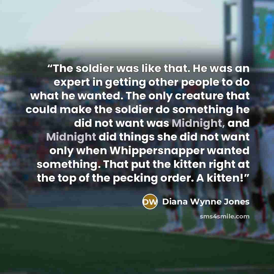 “The soldier was like that. He was an expert in getting other people to do what he wanted. The only creature that could make the soldier do something he did not want was Midnight, and Midnight did things she did not want only when Whippersnapper wanted something. That put the kitten right at the…” quote by Diana Wynne Jones