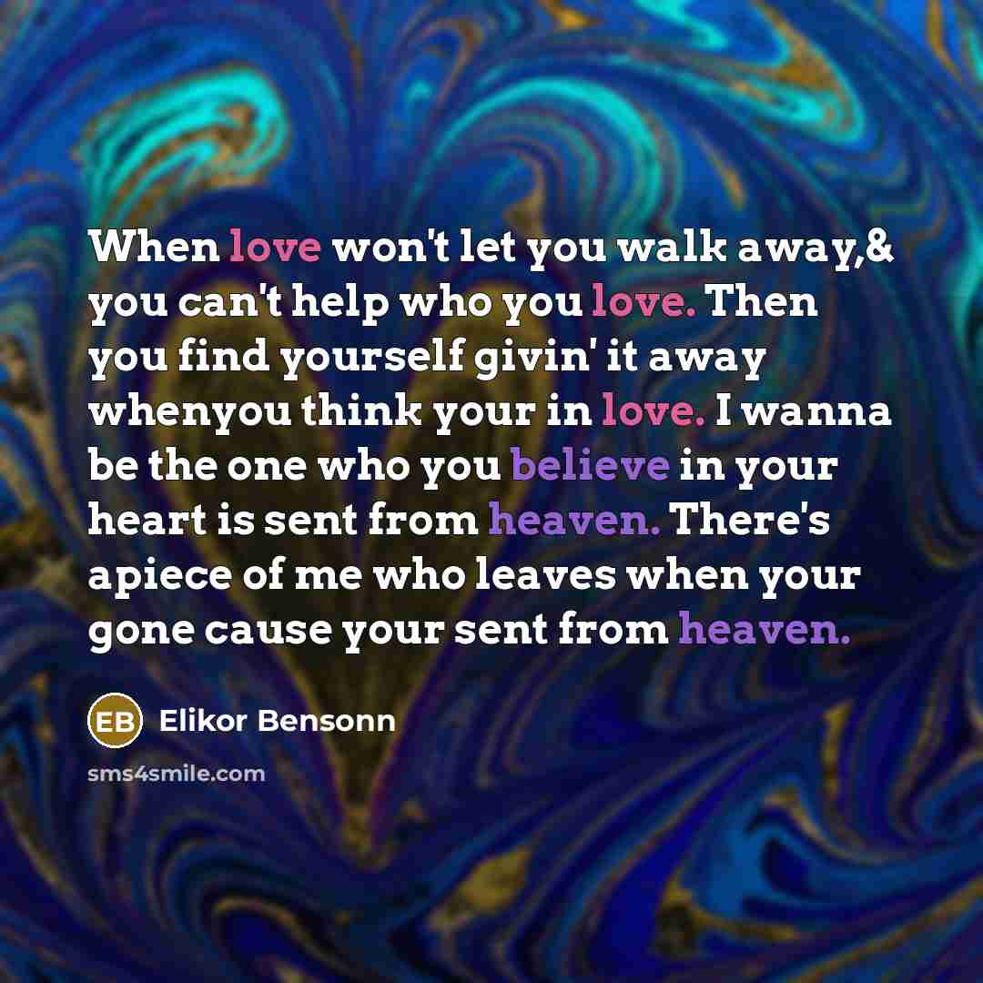 “When love won't let you walk away,& you can't help who you love. Then you find yourself givin' it away whenyou think your in love. I wanna be the one who you believe in your heart is sent from heaven. There's apiece of me who leaves when your gone cause your sent from heaven.” quote by Elikor Bensonn