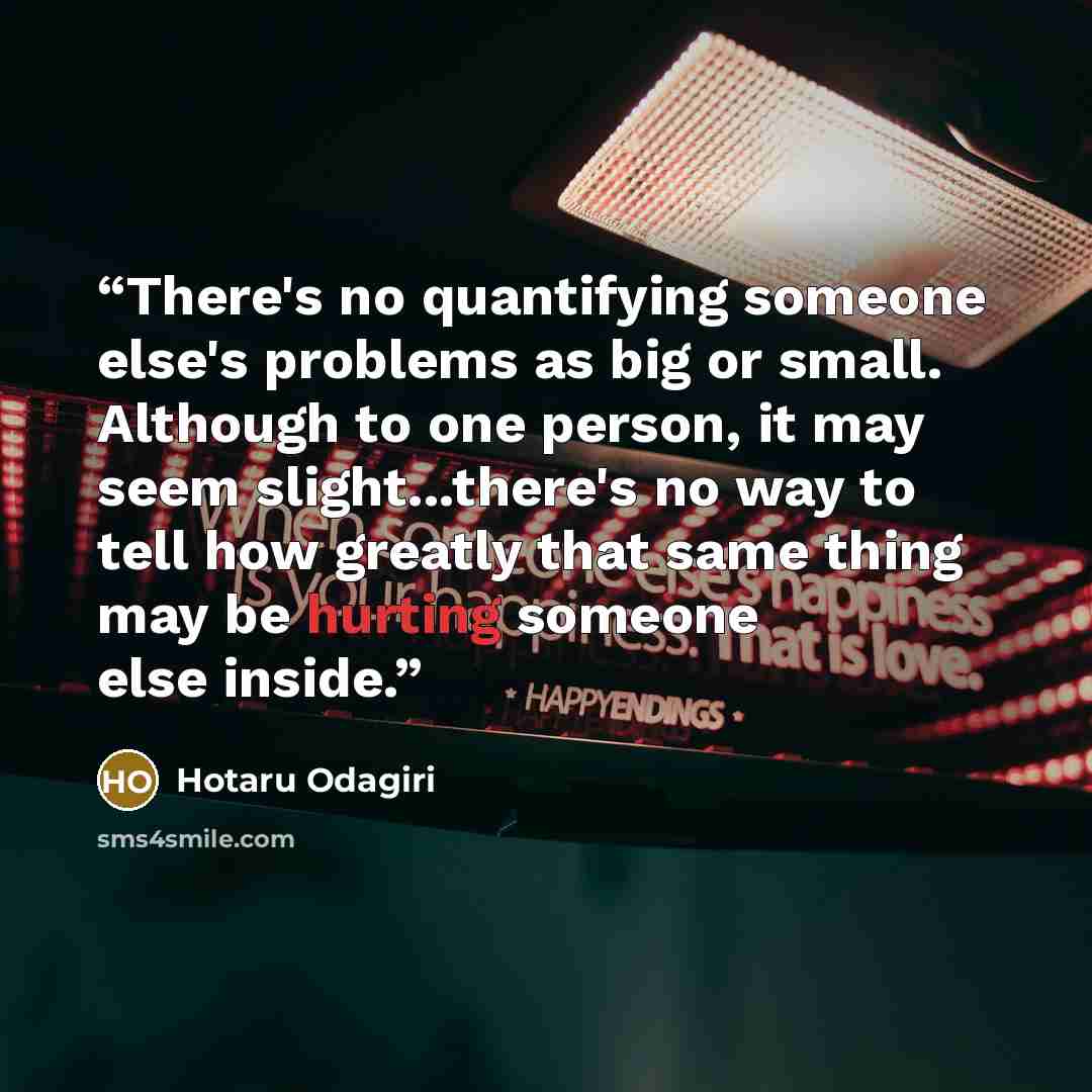 “There's no quantifying someone else's problems as big or small. Although to one person, it may seem slight...there's no way to tell how greatly that same thing may be hurting someone else inside.” quote by Hotaru Odagiri