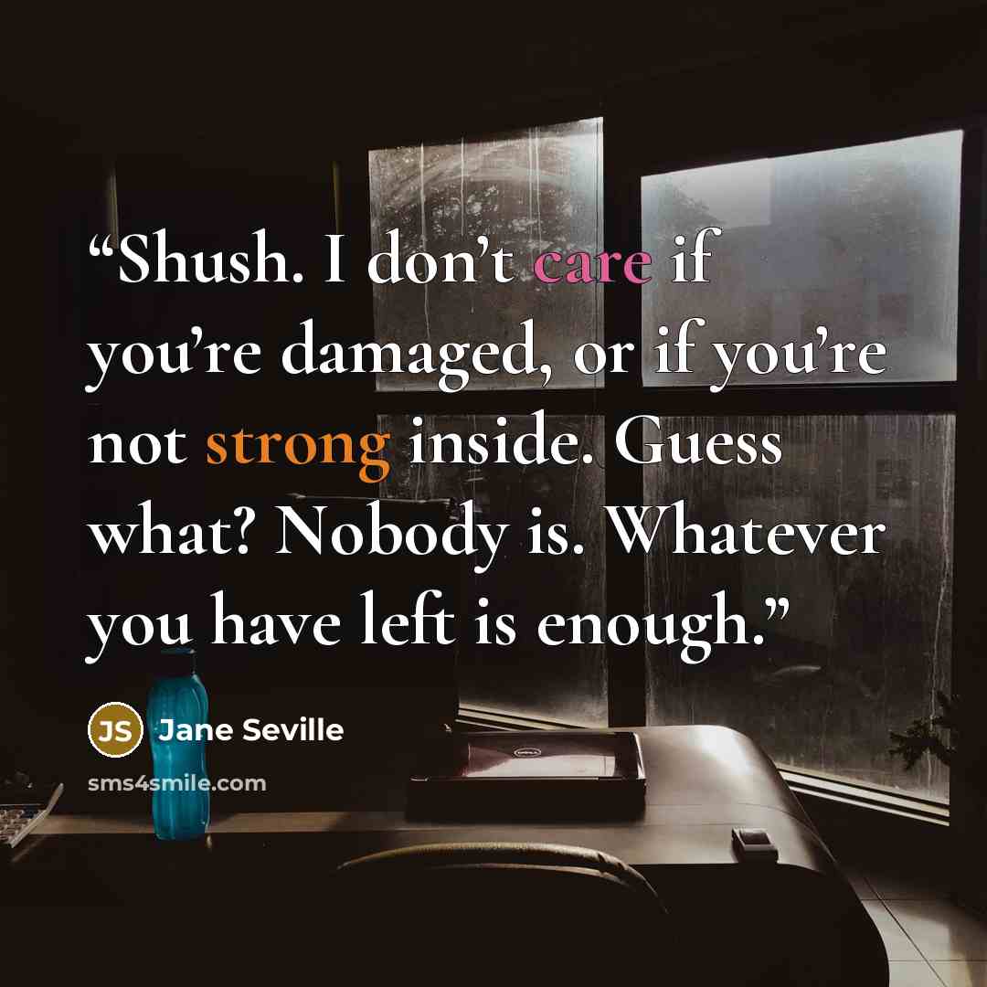 “Shush. I don’t care if you’re damaged, or if you’re not strong inside. Guess what? Nobody is. Whatever you have left is enough.” quote by Jane Seville