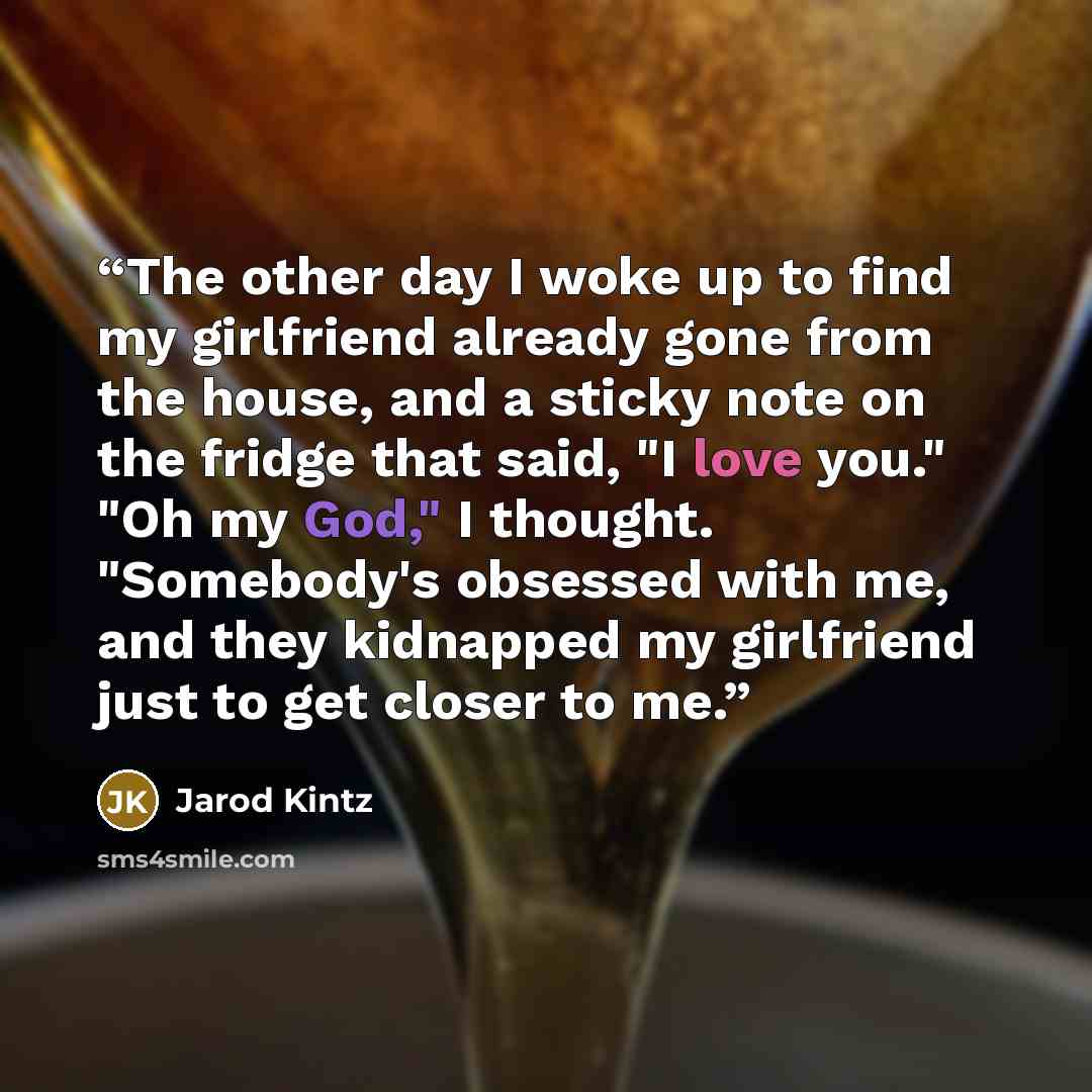 “The other day I woke up to find my girlfriend already gone from the house, and a sticky note on the fridge that said, "I love you." "Oh my God," I thought. "Somebody's obsessed with me, and they kidnapped my girlfriend just to get closer to me.” quote by Jarod Kintz