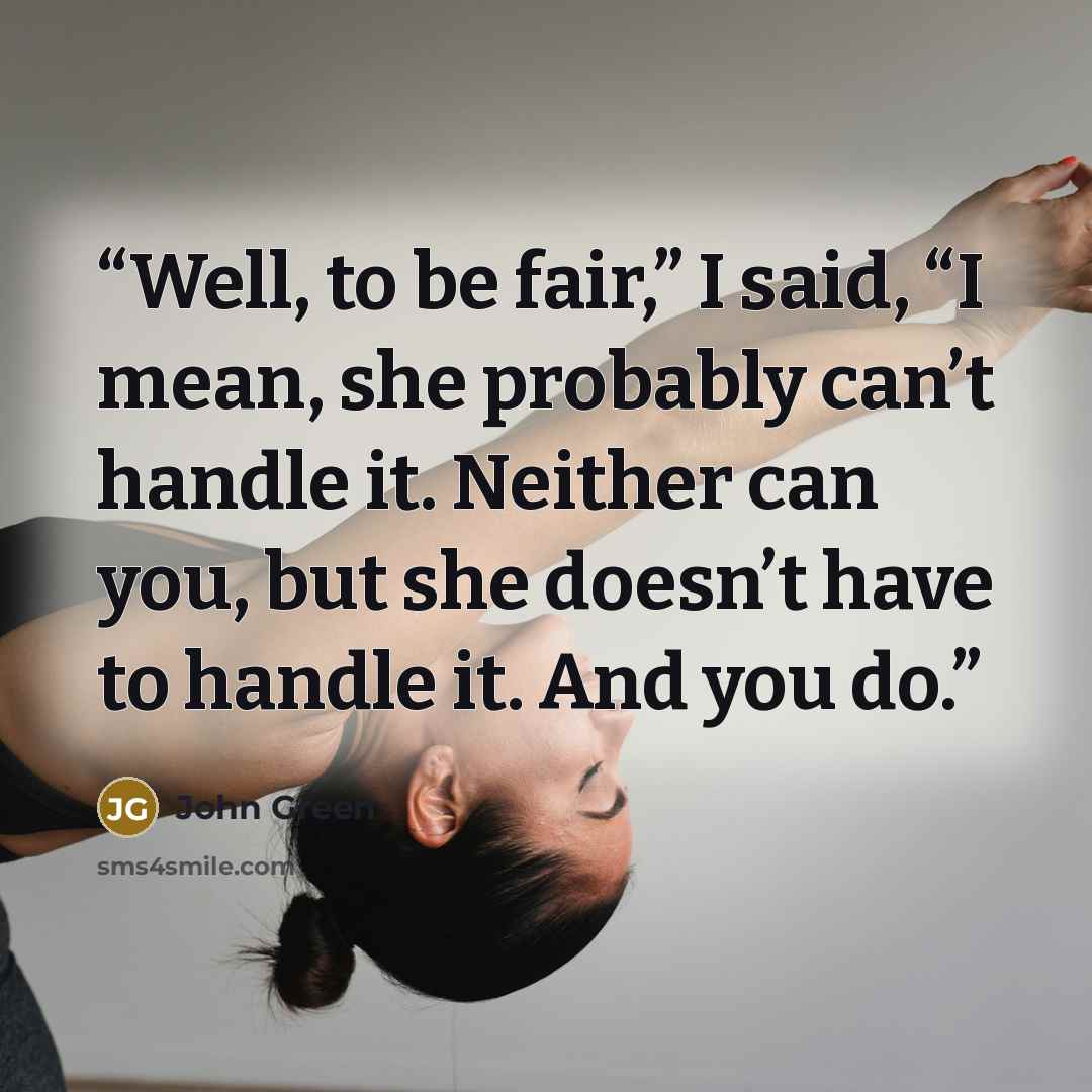 “Well, to be fair,” I said, “I mean, she probably can’t handle it. Neither can you, but she doesn’t have to handle it. And you do.” quote by John Green