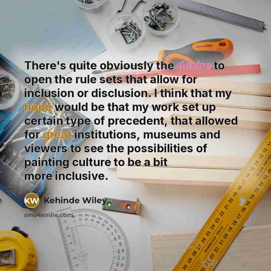 “There's quite obviously the desire to open the rule sets that allow for inclusion or disclusion. I think that my hope would be that my work set up certain type of precedent, that allowed for great institutions, museums and viewers to see the possibilities of painting culture to be a bit more…” quote by Kehinde Wiley