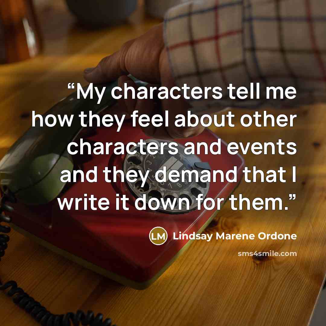 “My characters tell me how they feel about other characters and events and they demand that I write it down for them.” quote by Lindsay Marene Ordone