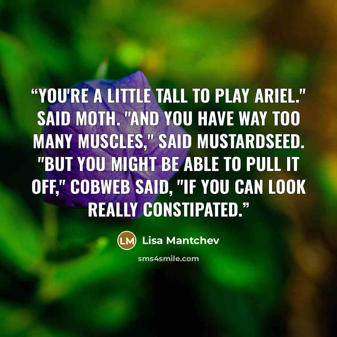 “You're a little tall to play Ariel." said Moth. "And you have way too many muscles," said Mustardseed. "But you might be able to pull it off," Cobweb said, "if you can look really constipated.” quote by Lisa Mantchev