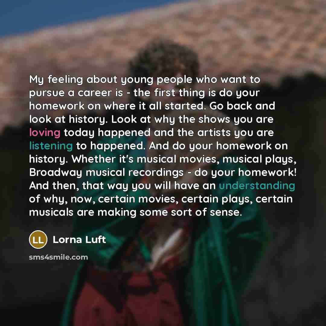 “My feeling about young people who want to pursue a career is - the first thing is do your homework on where it all started. Go back and look at history. Look at why the shows you are loving today happened and the artists you are listening to happened. And do your homework on history. Whether it's…” quote by Lorna Luft