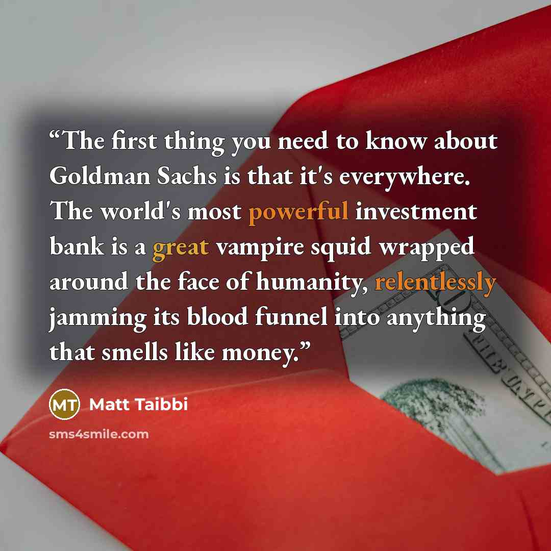 “The first thing you need to know about Goldman Sachs is that it's everywhere. The world's most powerful investment bank is a great vampire squid wrapped around the face of humanity, relentlessly jamming its blood funnel into anything that smells like money.” quote by Matt Taibbi