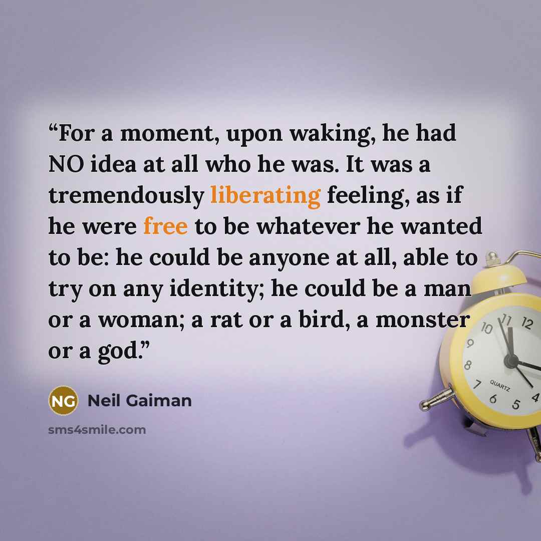 “For a moment, upon waking, he had NO idea at all who he was. It was a tremendously liberating feeling, as if he were free to be whatever he wanted to be: he could be anyone at all, able to try on any identity; he could be a man or a woman; a rat or a bird, a monster or a god.” quote by Neil Gaiman
