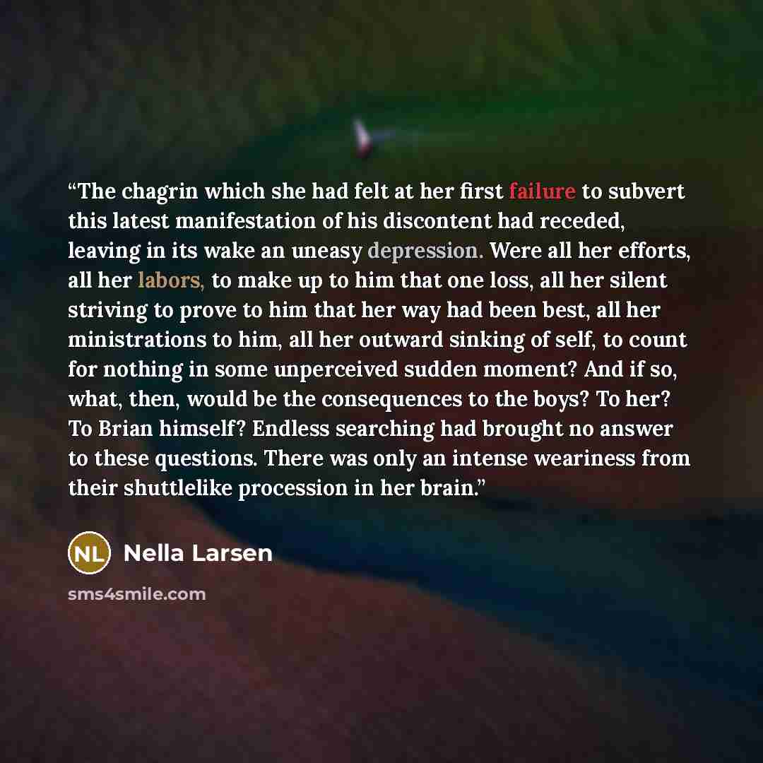 “The chagrin which she had felt at her first failure to subvert this latest manifestation of his discontent had receded, leaving in its wake an uneasy depression. Were all her efforts, all her labors, to make up to him that one loss, all her silent striving to prove to him that her way had been…” quote by Nella Larsen