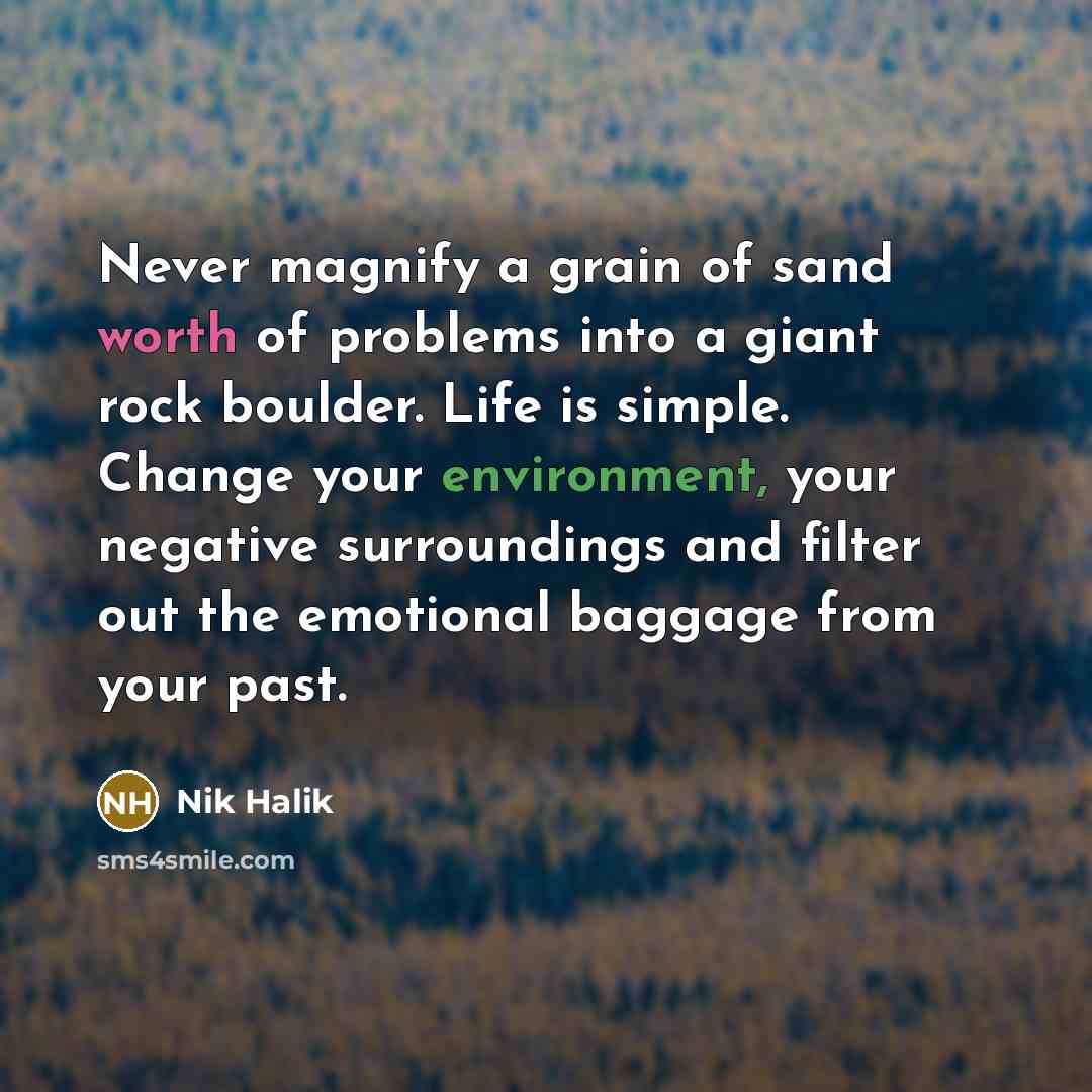 “Never magnify a grain of sand worth of problems into a giant rock boulder. Life is simple. Change your environment, your negative surroundings and filter out the emotional baggage from your past.” quote by Nik Halik