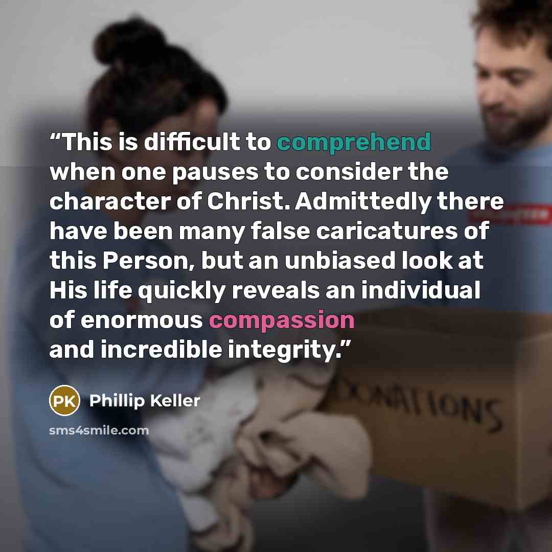 “This is difficult to comprehend when one pauses to consider the character of Christ. Admittedly there have been many false caricatures of this Person, but an unbiased look at His life quickly reveals an individual of enormous compassion and incredible integrity.” quote by Phillip Keller
