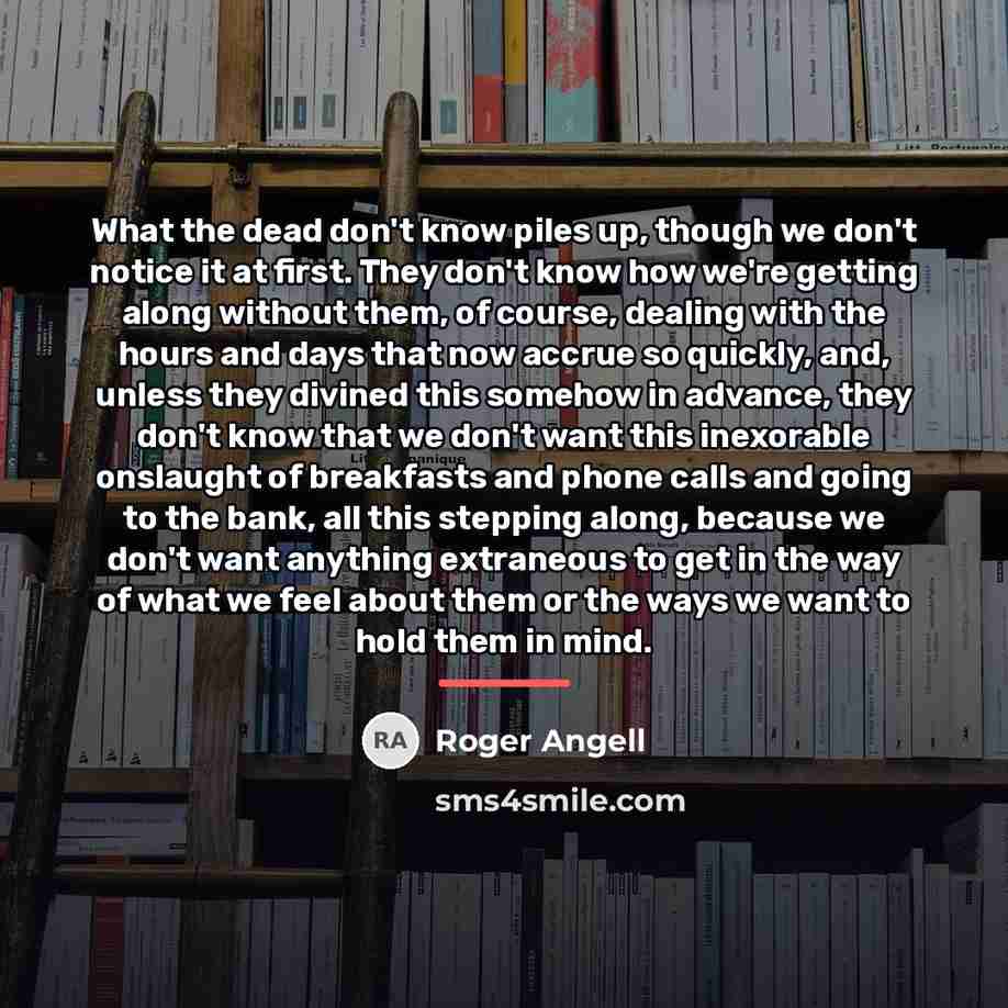 “What the dead don't know piles up, though we don't…” quote by Roger Angell
