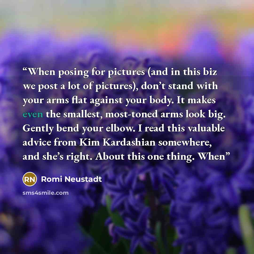 “When posing for pictures (and in this biz we post a lot of pictures), don’t stand with your arms flat against your body. It makes even the smallest, most-toned arms look big. Gently bend your elbow. I read this valuable advice from Kim Kardashian somewhere, and she’s right. About this one thing…” quote by Romi Neustadt